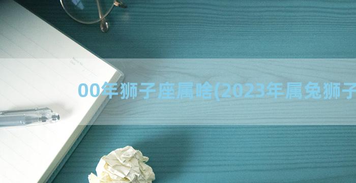 00年狮子座属啥(2023年属兔狮子座)