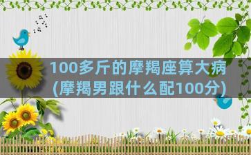 100多斤的摩羯座算大病(摩羯男跟什么配100分)