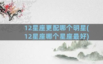 12星座更配哪个明星(12星座哪个星座最好)