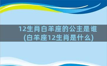 12生肖白羊座的公主是谁(白羊座12生肖是什么)