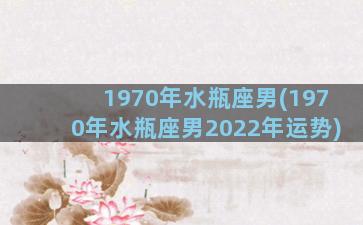 1970年水瓶座男(1970年水瓶座男2022年运势)