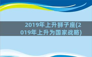 2019年上升狮子座(2019年上升为国家战略)