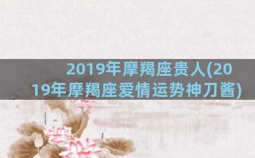 2019年摩羯座贵人(2019年摩羯座爱情运势神刀酱)