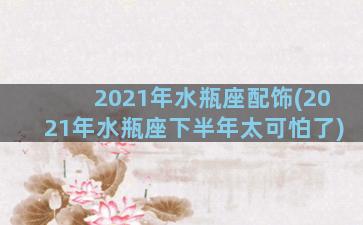 2021年水瓶座配饰(2021年水瓶座下半年太可怕了)