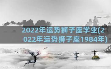 2022年运势狮子座学业(2022年运势狮子座1984年)