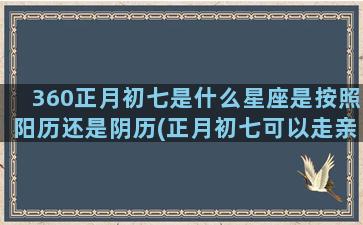 360正月初七是什么星座是按照阳历还是阴历(正月初七可以走亲戚吗)