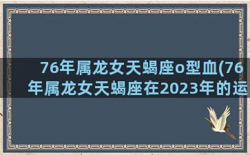 76年属龙女天蝎座o型血(76年属龙女天蝎座在2023年的运势和财运)