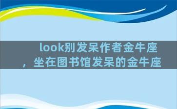 look别发呆作者金牛座，坐在图书馆发呆的金牛座