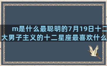 m是什么最聪明的7月19日十二大男子主义的十二星座最喜欢什么(大聪明是什么含义)