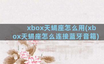 xbox天蝎座怎么用(xbox天蝎座怎么连接蓝牙音箱)