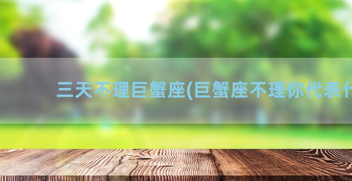 三天不理巨蟹座(巨蟹座不理你代表什么)