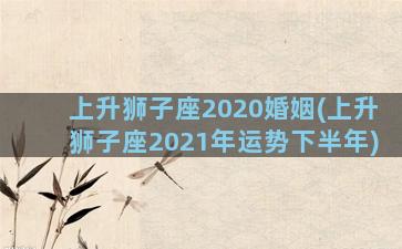 上升狮子座2020婚姻(上升狮子座2021年运势下半年)