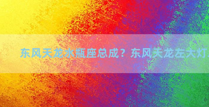 东风天龙水瓶座总成？东风天龙左大灯总成报价