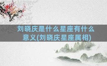 刘晓庆是什么星座有什么意义(刘晓庆星座属相)