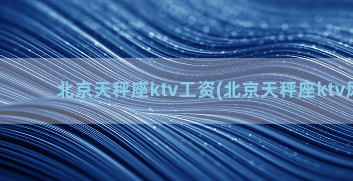 北京天秤座ktv工资(北京天秤座ktv风雅园)