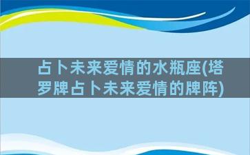 占卜未来爱情的水瓶座(塔罗牌占卜未来爱情的牌阵)