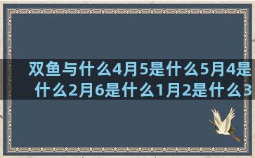 双鱼与什么4月5是什么5月4是什么2月6是什么1月2是什么3月11是什么11月3是什么4月3是什么八月生是什么阴历2月2日是什么2月份的星座是什么(双鱼专治什么