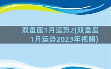 双鱼座1月运势2(双鱼座1月运势2023年视频)