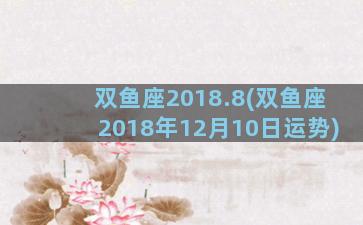 双鱼座2018.8(双鱼座2018年12月10日运势)