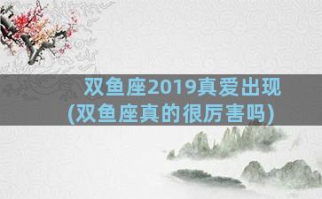 双鱼座2019真爱出现(双鱼座真的很厉害吗)