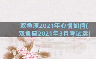 双鱼座2021年心情如何(双鱼座2021年3月考试运)