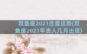 双鱼座2021恋爱运势(双鱼座2021年贵人几月出现)