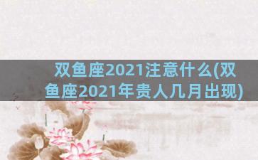 双鱼座2021注意什么(双鱼座2021年贵人几月出现)