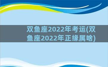 双鱼座2022年考运(双鱼座2022年正缘属啥)