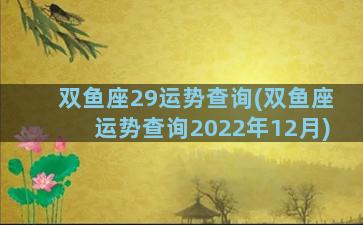 双鱼座29运势查询(双鱼座运势查询2022年12月)