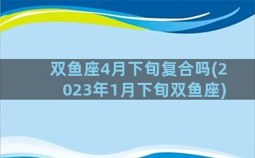 双鱼座4月下旬复合吗(2023年1月下旬双鱼座)