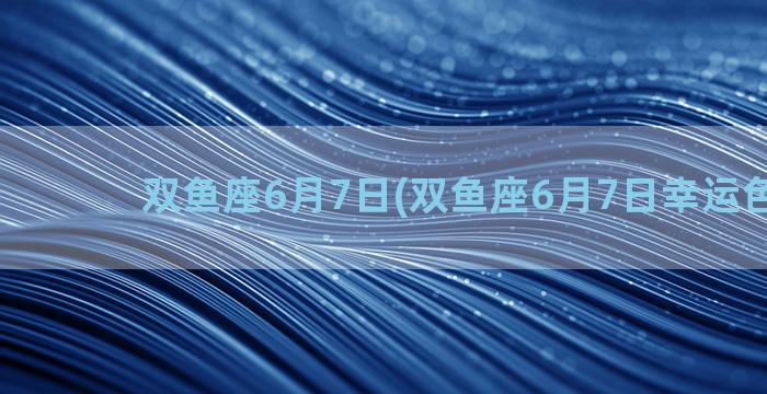 双鱼座6月7日(双鱼座6月7日幸运色2022)