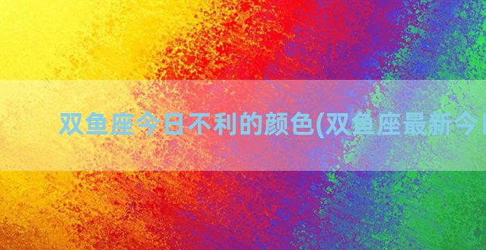 双鱼座今日不利的颜色(双鱼座最新今日运势)