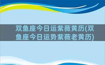 双鱼座今日运紫薇黄历(双鱼座今日运势紫薇老黄历)