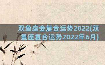 双鱼座会复合运势2022(双鱼座复合运势2022年6月)