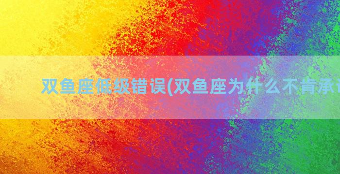 双鱼座低级错误(双鱼座为什么不肯承认错误)