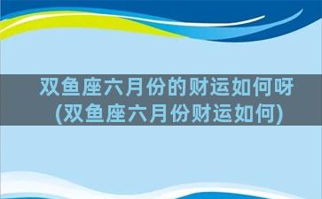 双鱼座六月份的财运如何呀(双鱼座六月份财运如何)