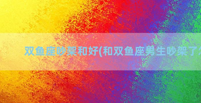 双鱼座吵架和好(和双鱼座男生吵架了怎么办)