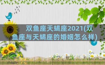 双鱼座天蝎座2021(双鱼座与天蝎座的婚姻怎么样)