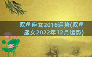 双鱼座女2016运势(双鱼座女2022年12月运势)