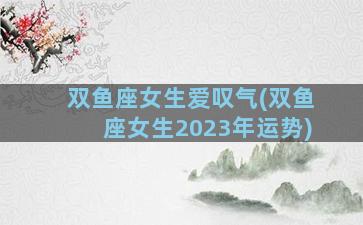 双鱼座女生爱叹气(双鱼座女生2023年运势)