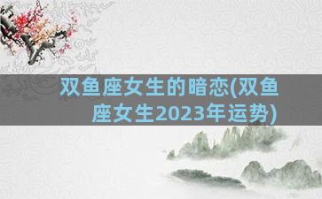 双鱼座女生的暗恋(双鱼座女生2023年运势)