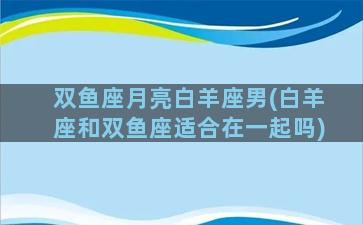 双鱼座月亮白羊座男(白羊座和双鱼座适合在一起吗)