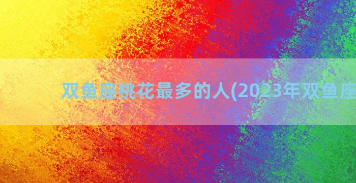 双鱼座桃花最多的人(2023年双鱼座桃花)