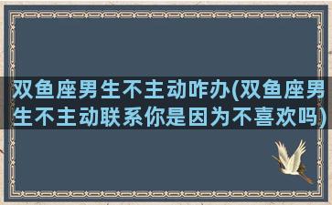 双鱼座男生不主动咋办(双鱼座男生不主动联系你是因为不喜欢吗)