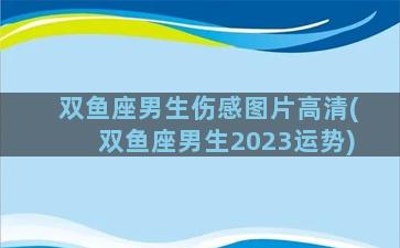 双鱼座男生伤感图片高清(双鱼座男生2023运势)