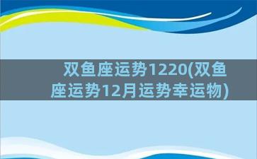 双鱼座运势1220(双鱼座运势12月运势幸运物)