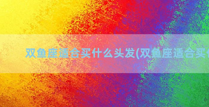 双鱼座适合买什么头发(双鱼座适合买什么狗)