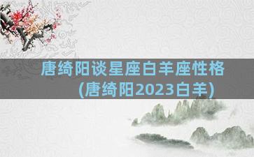 唐绮阳谈星座白羊座性格(唐绮阳2023白羊)