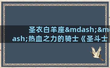 圣衣白羊座——热血之力的骑士《圣斗士星矢》系列中的白羊座黄金圣衣是最先亮相的一件圣衣，也是五位主角之一的星矢所穿戴的圣衣。白羊座被誉为“热血之座”，孕育着战斗意