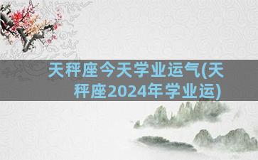 天秤座今天学业运气(天秤座2024年学业运)